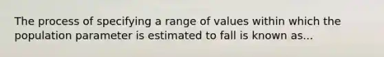 The process of specifying a range of values within which the population parameter is estimated to fall is known as...