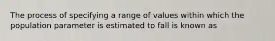 The process of specifying a range of values within which the population parameter is estimated to fall is known as