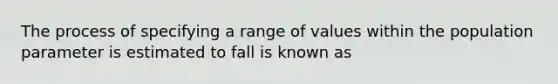 The process of specifying a range of values within the population parameter is estimated to fall is known as