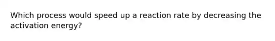 Which process would speed up a reaction rate by decreasing the activation energy?