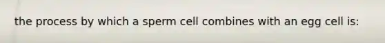 the process by which a sperm cell combines with an egg cell is: