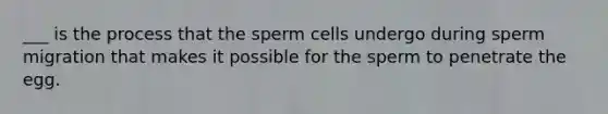 ___ is the process that the sperm cells undergo during sperm migration that makes it possible for the sperm to penetrate the egg.