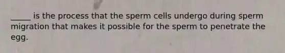 _____ is the process that the sperm cells undergo during sperm migration that makes it possible for the sperm to penetrate the egg.