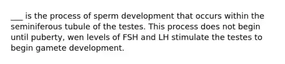 ___ is the process of sperm development that occurs within the seminiferous tubule of the testes. This process does not begin until puberty, wen levels of FSH and LH stimulate the testes to begin gamete development.