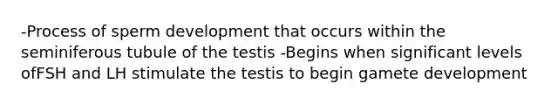 -Process of sperm development that occurs within the seminiferous tubule of the testis -Begins when significant levels ofFSH and LH stimulate the testis to begin gamete development