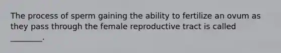 The process of sperm gaining the ability to fertilize an ovum as they pass through the female reproductive tract is called ________.