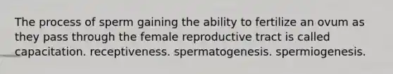 The process of sperm gaining the ability to fertilize an ovum as they pass through the female reproductive tract is called capacitation. receptiveness. spermatogenesis. spermiogenesis.