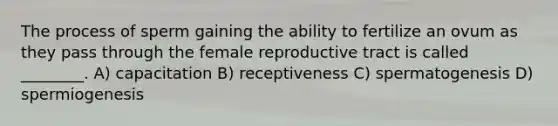 The process of sperm gaining the ability to fertilize an ovum as they pass through the female reproductive tract is called ________. A) capacitation B) receptiveness C) spermatogenesis D) spermiogenesis