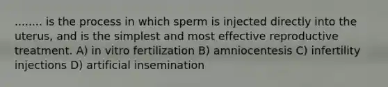 ........ is the process in which sperm is injected directly into the uterus, and is the simplest and most effective reproductive treatment. A) in vitro fertilization B) amniocentesis C) infertility injections D) artificial insemination