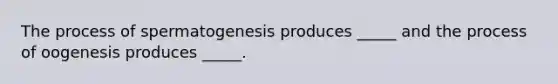 The process of spermatogenesis produces _____ and the process of oogenesis produces _____.