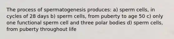 The process of spermatogenesis produces: a) sperm cells, in cycles of 28 days b) sperm cells, from puberty to age 50 c) only one functional sperm cell and three polar bodies d) sperm cells, from puberty throughout life