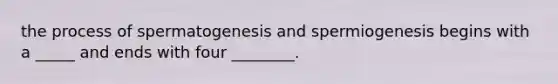 the process of spermatogenesis and spermiogenesis begins with a _____ and ends with four ________.