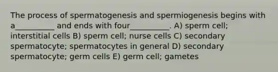 The process of spermatogenesis and spermiogenesis begins with a__________ and ends with four__________. A) sperm cell; interstitial cells B) sperm cell; nurse cells C) secondary spermatocyte; spermatocytes in general D) secondary spermatocyte; germ cells E) germ cell; gametes