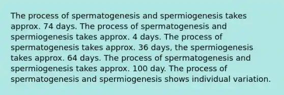 The process of spermatogenesis and spermiogenesis takes approx. 74 days. The process of spermatogenesis and spermiogenesis takes approx. 4 days. The process of spermatogenesis takes approx. 36 days, the spermiogenesis takes approx. 64 days. The process of spermatogenesis and spermiogenesis takes approx. 100 day. The process of spermatogenesis and spermiogenesis shows individual variation.