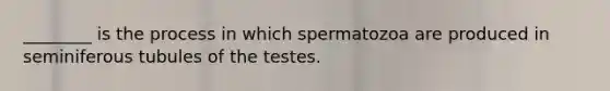 ________ is the process in which spermatozoa are produced in seminiferous tubules of the testes.