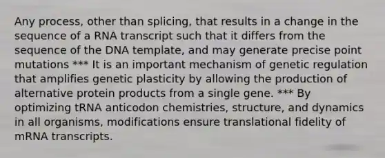 Any process, other than splicing, that results in a change in the sequence of a RNA transcript such that it differs from the sequence of the DNA template, and may generate precise point mutations *** It is an important mechanism of genetic regulation that amplifies genetic plasticity by allowing the production of alternative protein products from a single gene. *** By optimizing tRNA anticodon chemistries, structure, and dynamics in all organisms, modifications ensure translational fidelity of mRNA transcripts.