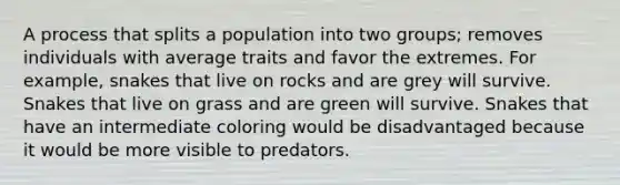 A process that splits a population into two groups; removes individuals with average traits and favor the extremes. For example, snakes that live on rocks and are grey will survive. Snakes that live on grass and are green will survive. Snakes that have an intermediate coloring would be disadvantaged because it would be more visible to predators.