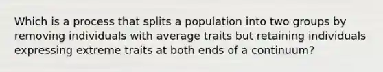 Which is a process that splits a population into two groups by removing individuals with average traits but retaining individuals expressing extreme traits at both ends of a continuum?