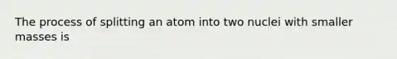 The process of splitting an atom into two nuclei with smaller masses is