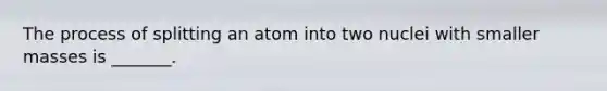 The process of splitting an atom into two nuclei with smaller masses is _______.