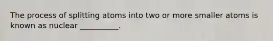 The process of splitting atoms into two or more smaller atoms is known as nuclear __________.