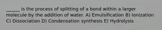 ______ is the process of splitting of a bond within a larger molecule by the addition of water. A) Emulsification B) Ionization C) Dissociation D) Condensation synthesis E) Hydrolysis