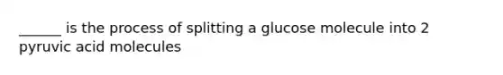 ______ is the process of splitting a glucose molecule into 2 pyruvic acid molecules