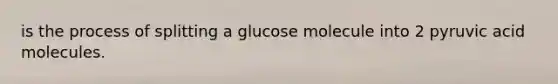 is the process of splitting a glucose molecule into 2 pyruvic acid molecules.