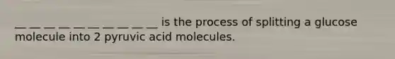 __ __ __ __ __ __ __ __ __ __ is the process of splitting a glucose molecule into 2 pyruvic acid molecules.