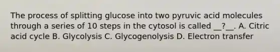 The process of splitting glucose into two pyruvic acid molecules through a series of 10 steps in the cytosol is called __?__. A. Citric acid cycle B. Glycolysis C. Glycogenolysis D. Electron transfer