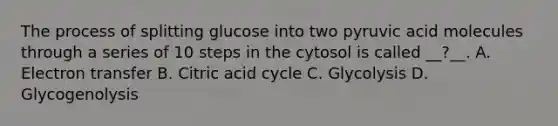 The process of splitting glucose into two pyruvic acid molecules through a series of 10 steps in the cytosol is called __?__. A. Electron transfer B. Citric acid cycle C. Glycolysis D. Glycogenolysis