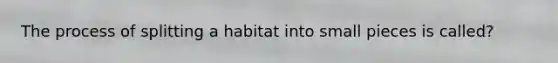 The process of splitting a habitat into small pieces is called?