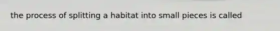 the process of splitting a habitat into small pieces is called