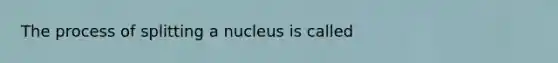 The process of splitting a nucleus is called