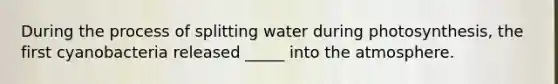 During the process of splitting water during photosynthesis, the first cyanobacteria released _____ into the atmosphere.