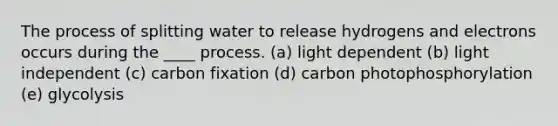 The process of splitting water to release hydrogens and electrons occurs during the ____ process. (a) light dependent (b) light independent (c) carbon fixation (d) carbon photophosphorylation (e) glycolysis