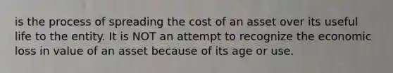 is the process of spreading the cost of an asset over its useful life to the entity. It is NOT an attempt to recognize the economic loss in value of an asset because of its age or use.