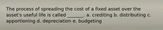 The process of spreading the cost of a fixed asset over the asset's useful life is called _______. a. crediting b. distributing c. apportioning d. depreciation e. budgeting