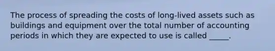 The process of spreading the costs of long-lived assets such as buildings and equipment over the total number of accounting periods in which they are expected to use is called _____.