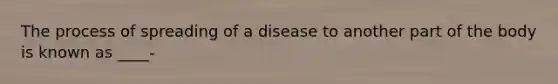 The process of spreading of a disease to another part of the body is known as ____-