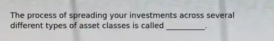 The process of spreading your investments across several different types of asset classes is called​ __________.