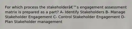 For which process the stakeholderâ€™s engagement assessment matrix is prepared as a part? A- Identify Stakeholders B- Manage Stakeholder Engagement C- Control Stakeholder Engagement D- Plan Stakeholder management