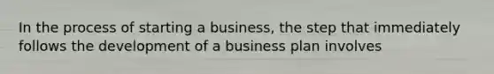 In the process of starting a business, the step that immediately follows the development of a business plan involves