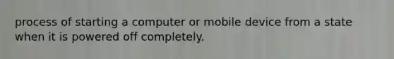 process of starting a computer or mobile device from a state when it is powered off completely.