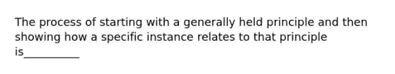 The process of starting with a generally held principle and then showing how a specific instance relates to that principle is__________