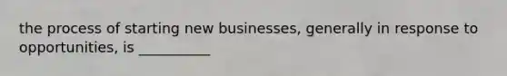 the process of starting new businesses, generally in response to opportunities, is __________