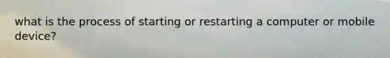 what is the process of starting or restarting a computer or mobile device?