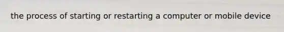 the process of starting or restarting a computer or mobile device