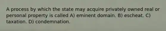 A process by which the state may acquire privately owned real or personal property is called A) eminent domain. B) escheat. C) taxation. D) condemnation.