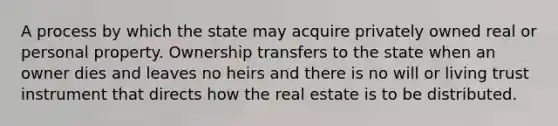 A process by which the state may acquire privately owned real or personal property. Ownership transfers to the state when an owner dies and leaves no heirs and there is no will or living trust instrument that directs how the real estate is to be distributed.